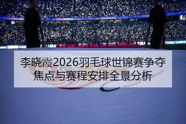 李晓霞2026羽毛球世锦赛争夺焦点与赛程安排全景分析